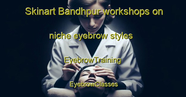 Skinart Bandhpur workshops on niche eyebrow styles | EyebrowTraining | EyebrowClasses | SkinartTraining-India