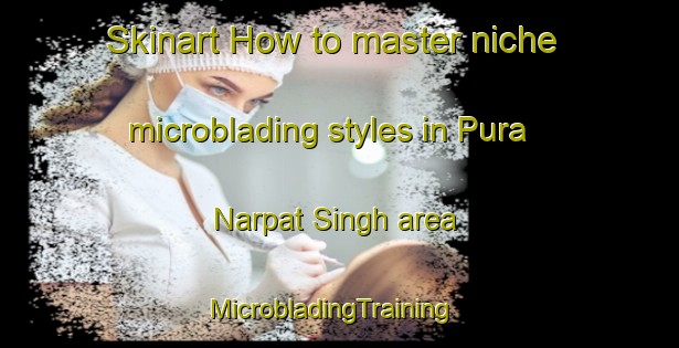 Skinart How to master niche microblading styles in Pura Narpat Singh area | MicrobladingTraining | MicrobladingClasses | SkinartTraining-India